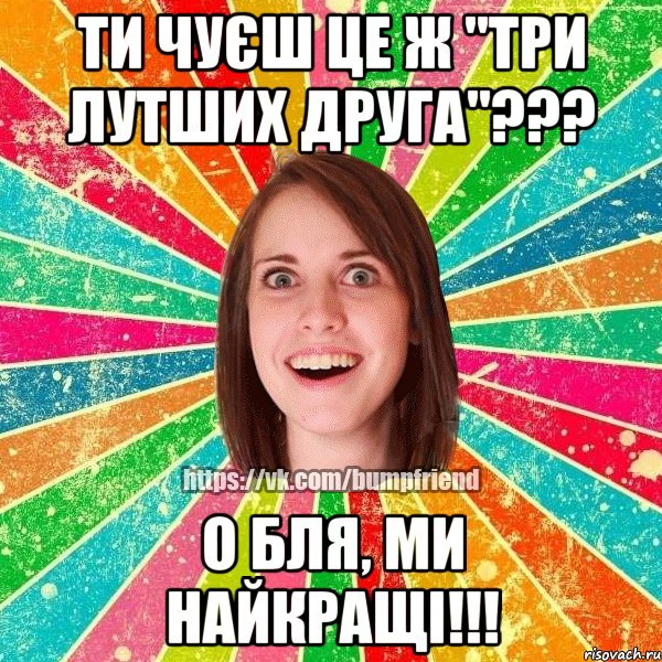 ти чуєш це ж "три лутших друга"??? о бля, ми найкращі!!!