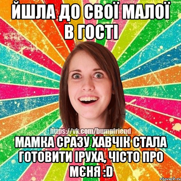 йшла до свої малої в гості мамка сразу хавчік стала готовити іруха, чісто про мєня :d