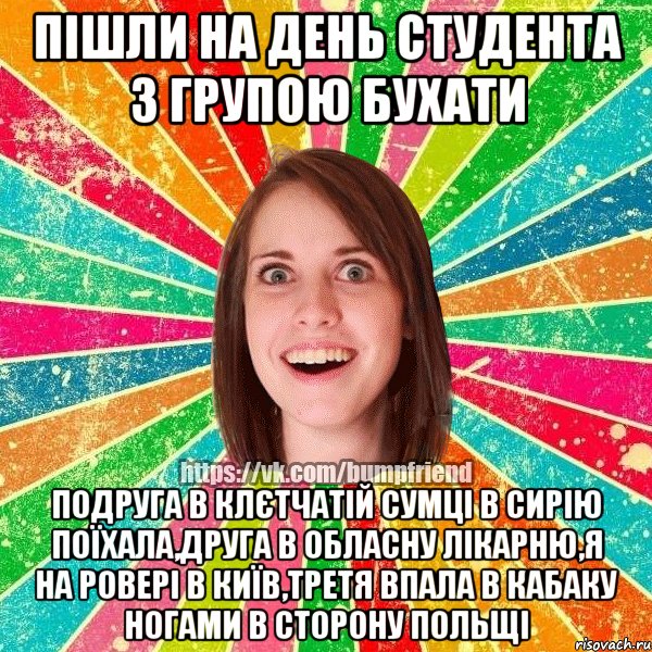 пішли на день студента з групою бухати подруга в клєтчатій сумці в сирію поїхала,друга в обласну лікарню,я на ровері в київ,третя впала в кабаку ногами в сторону польщі