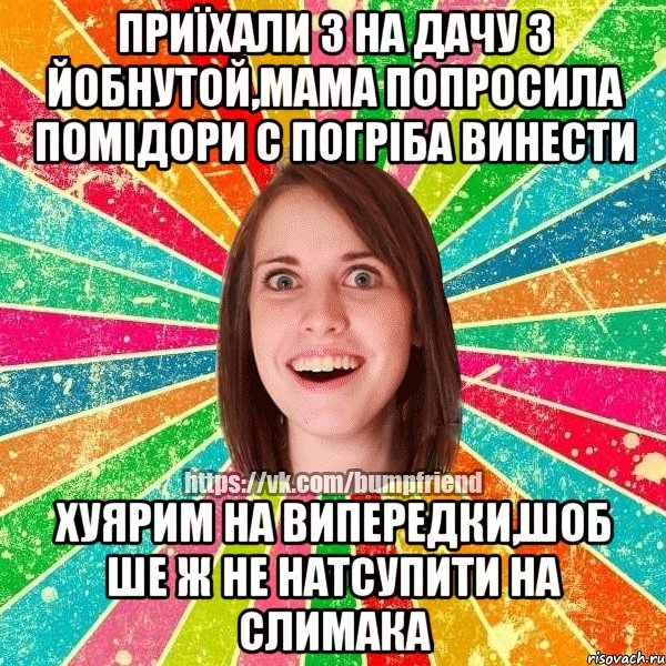 приїхали з на дачу з йобнутой,мама попросила помідори с погріба винести хуярим на випередки,шоб ше ж не натсупити на слимака