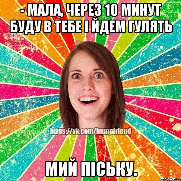 - мала, через 10 минут буду в тебе і йдем гулять мий піську.