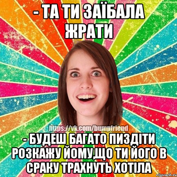 - та ти заїбала жрати - будеш багато пиздіти розкажу йому,що ти його в сраку трахнуть хотіла