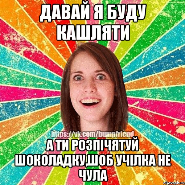 давай я буду кашляти а ти розпічятуй шоколадку,шоб учілка не чула