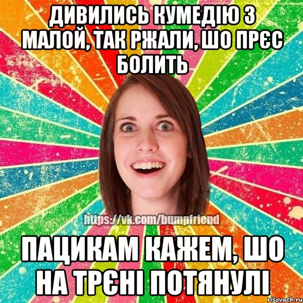 дивились кумедію з малой, так ржали, шо прєс болить пацикам кажем, шо на трєні потянулі