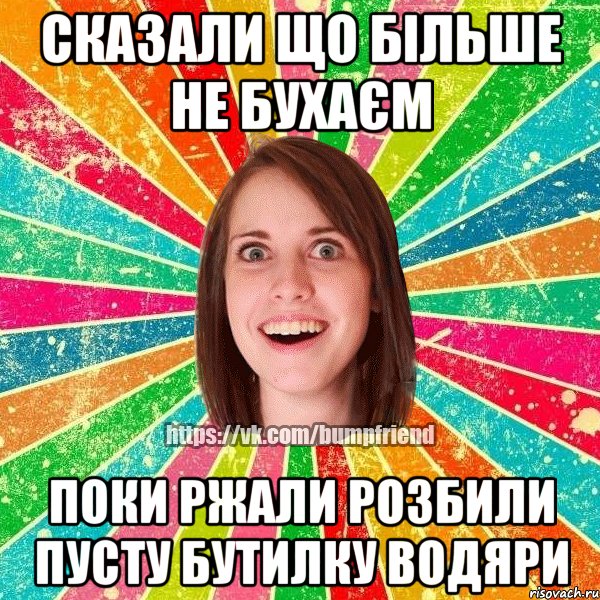 сказали що більше не бухаєм поки ржали розбили пусту бутилку водяри