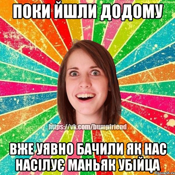 поки йшли додому вже уявно бачили як нас насілує маньяк убійца