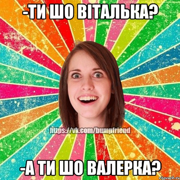 -ти шо віталька? -а ти шо валерка?