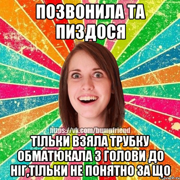 позвонила та пиздося тільки взяла трубку обматюкала з голови до ніг,тільки не понятно за що