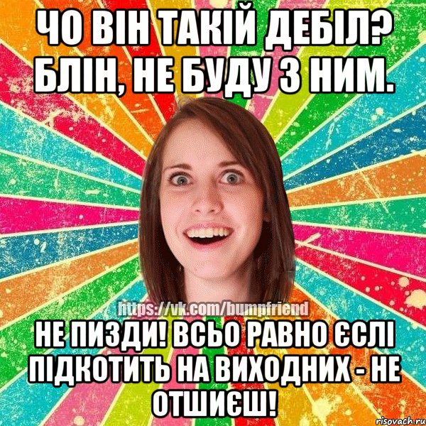 чо він такій дебіл? блін, не буду з ним. не пизди! всьо равно єслі підкотить на виходних - не отшиєш!