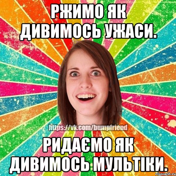 ржимо як дивимось ужаси. ридаємо як дивимось мультіки.