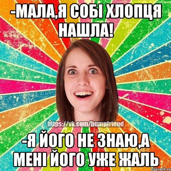 -мала,я собі хлопця нашла! -я його не знаю,а мені його уже жаль