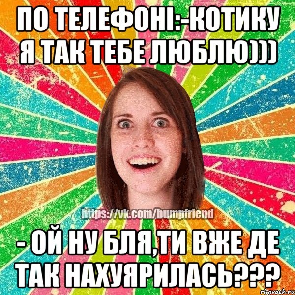 По телефоні:-котику я так тебе люблю))) - ой ну бля,ти вже де так нахуярилась???