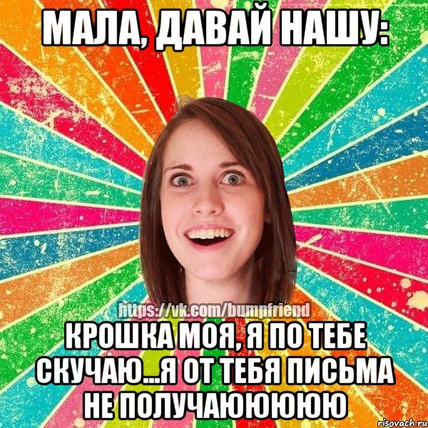 МАЛА, ДАВАЙ НАШУ: КРОШКА МОЯ, Я ПО ТЕБЕ СКУЧАЮ...Я ОТ ТЕБЯ ПИСЬМА НЕ ПОЛУЧАЮЮЮЮЮ
