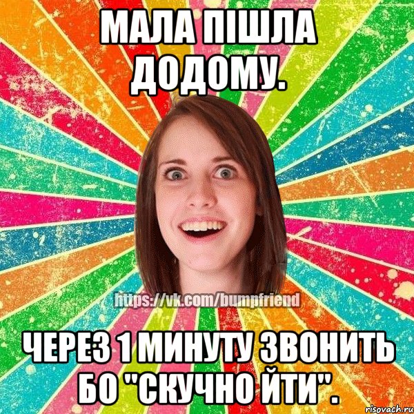 мала пішла додому. через 1 минуту звонить бо "скучно йти".