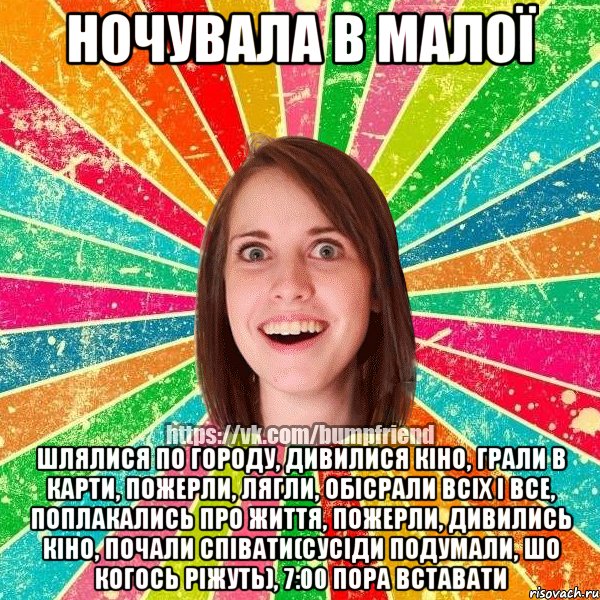 ночувала в малої шлялися по городу, дивилися кіно, грали в карти, пожерли, лягли, обісрали всіх і все, поплакались про життя, пожерли, дивились кіно, почали співати(сусіди подумали, шо когось ріжуть), 7:00 пора вставати
