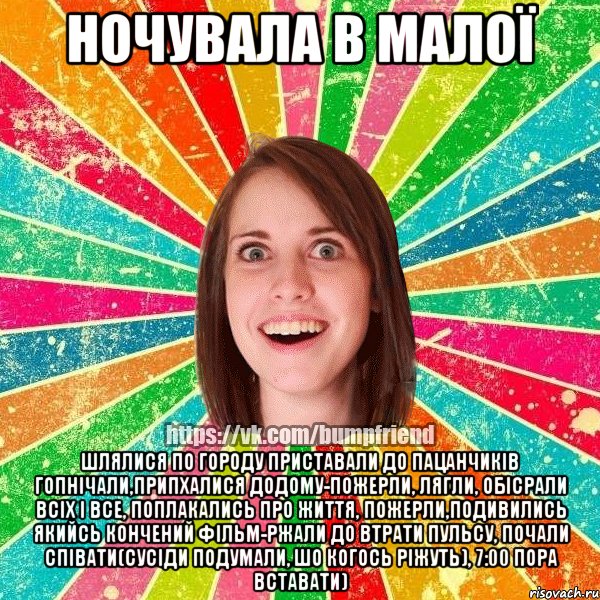 ночувала в малої шлялися по городу приставали до пацанчиків гопнічали,припхалися додому-пожерли, лягли, обісрали всіх і все, поплакались про життя, пожерли,подивились якийсь кончений фільм-ржали до втрати пульсу, почали співати(сусіди подумали, шо когось ріжуть), 7:00 пора вставати)
