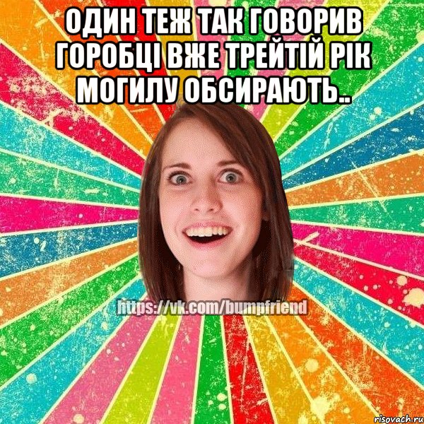 Один теж так говорив горобці вже трейтій рік могилу обсирають.. 