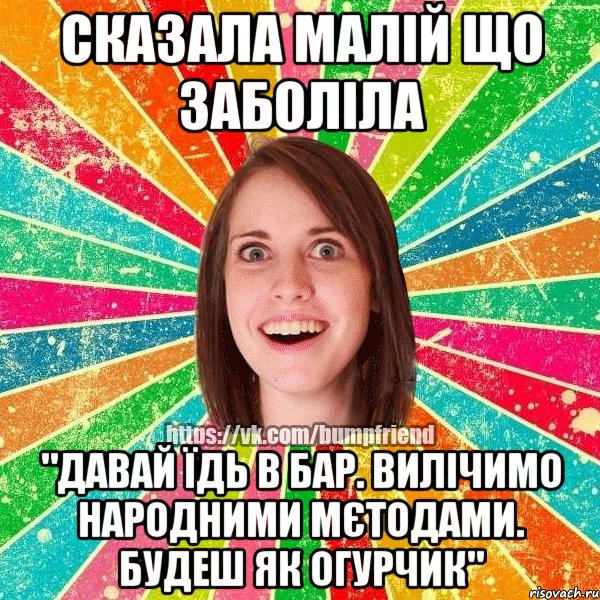 сказала малій що заболіла "ДАВАЙ ЇДЬ В БАР. ВИЛІЧИМО НАРОДНИМИ МЄТОДАМИ. БУДЕШ ЯК ОГУРЧИК"