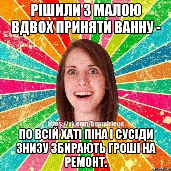 рішили з малою вдвох приняти ванну - по всій хаті піна і сусіди знизу збирають гроші на ремонт.