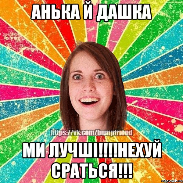 Анька й Дашка Ми лучші!!!!Нехуй сраться!!!