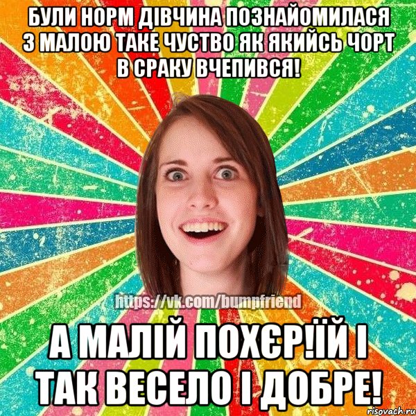 Були норм дівчина познайомилася з малою таке чуство як якийсь чорт в сраку вчепився! А малій похєр!ЇЙ І ТАК ВЕСЕЛО І ДОБРЕ!
