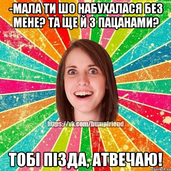 -Мала ти шо набухалася без мене? Та ще й з пацанами? Тобі пізда, атвечаю!