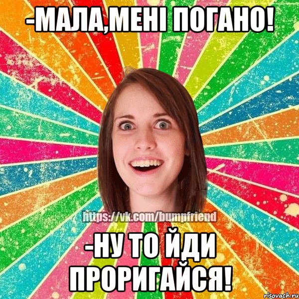 -Мала,мені погано! -Ну то йди проригайся!