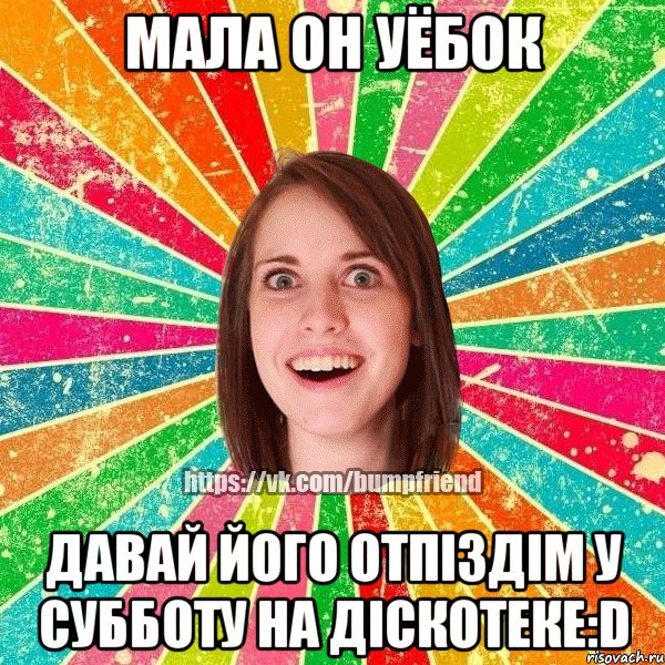 Мала он уёбок давай його отпіздім у субботу на діскотеке:D