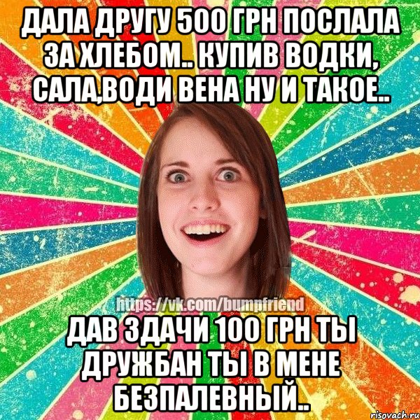 Дала другу 500 грн послала за хлебом.. Купив водки, сала,води вена ну и такое.. Дав здачи 100 грн ты дружбан ты в мене безпалевный..