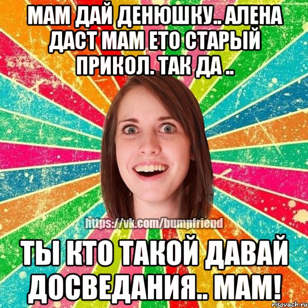 Мам дай денюшку.. Алена даст мам ето старый прикол. Так да .. Ты кто такой давай досведания.. Мам!