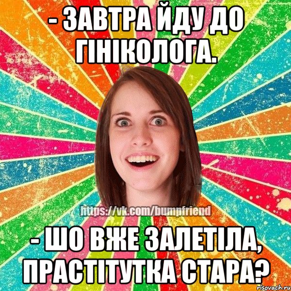 - завтра йду до гініколога. - шо вже залетіла, прастітутка стара?