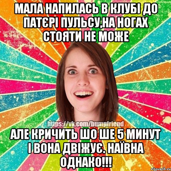 мала напилась в клубі до патєрі пульсу,на ногах стояти не може але кричить шо ше 5 минут і вона двіжує. наївна однако!!!