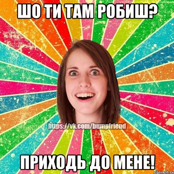 шО ти там робиш? ПрИходь до мене!