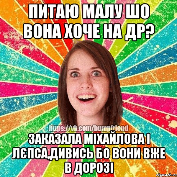питаю малу шо вона хоче на ДР? заказала Міхайлова і Лєпса,дивись бо вони вже в дорозі