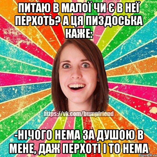 питаю в малої чи є в неї перхоть? а ця пиздоська каже: -Нічого нема за душою в мене, даж перхоті і то нема
