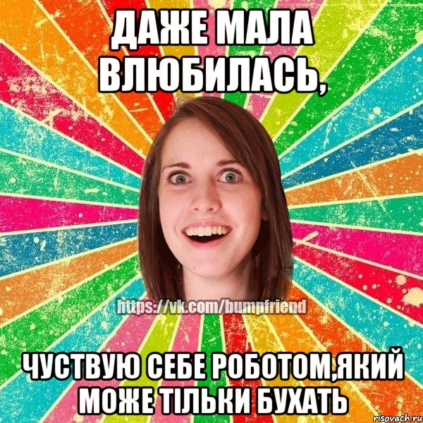 Даже Мала влюбилась, чуствую себе роботом,який може тільки бухать
