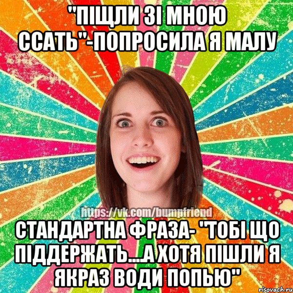 "Піщли зі мною ссать"-попросила я Малу стандартна фраза- "Тобі що піддержать....А хотя пішли я якраз води попью"