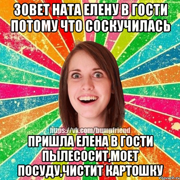 Зовет Ната Елену в гости потому что соскучилась Пришла Елена в гости пылесосит,моет посуду,чистит картошку