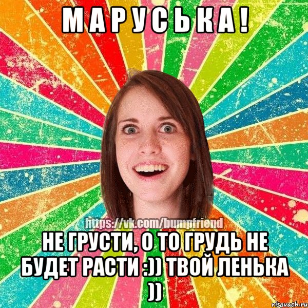 М А Р У С Ь К А ! НЕ грусти, о то грудь не будет расти :)) твой Ленька ))