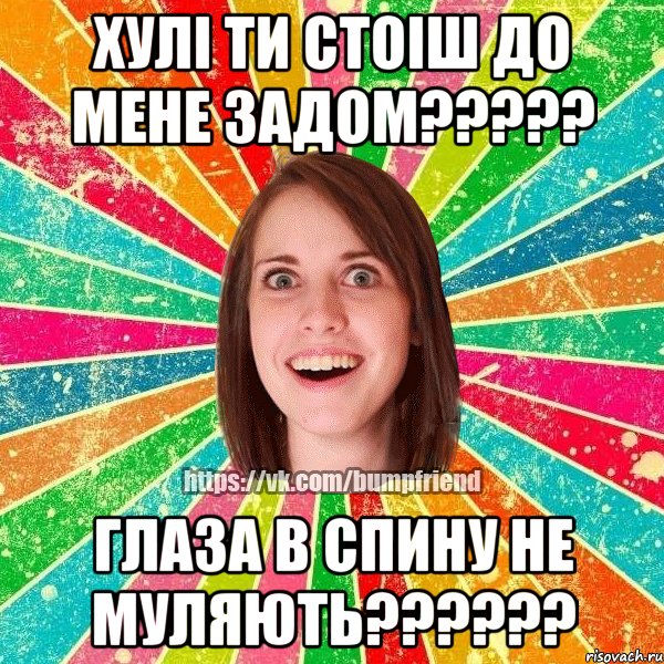хулi ти стоiш до мене задом????? глаза в спину не муляють??????
