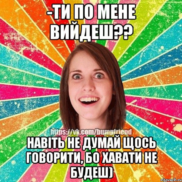 -ти по мене вийдеш?? навіть не думай щось говорити, бо хавати не будеш)