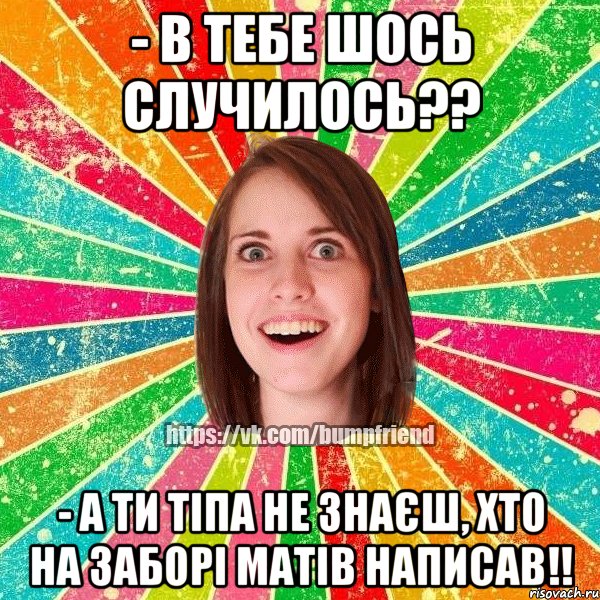 - в тебе шось случилось?? - а ти тіпа не знаєш, хто на заборі матів написав!!