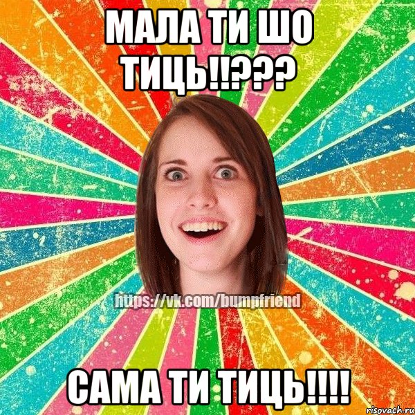 мала ти шо тиць!!??? сама ти тиць!!!!