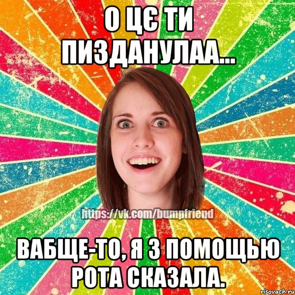 О цє ти пизданулаа... Вабще-то, я з помощью рота сказала.
