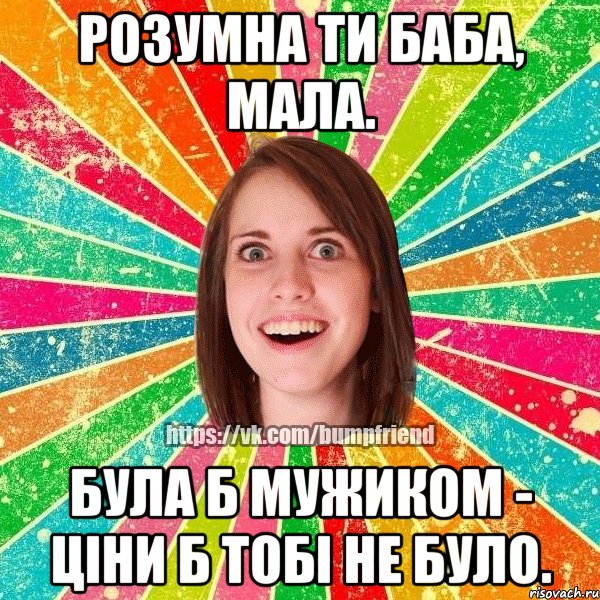 розумна ти баба, мала. була б мужиком - ціни б тобі не було.