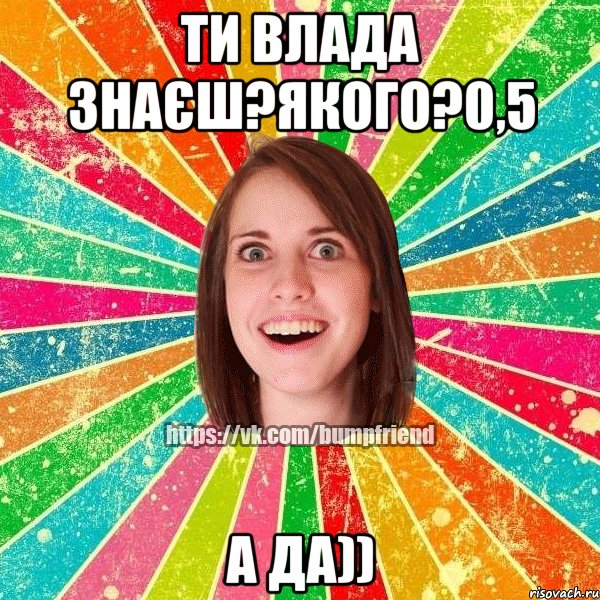 Ти Влада знаєш?Якого?0,5 А да))