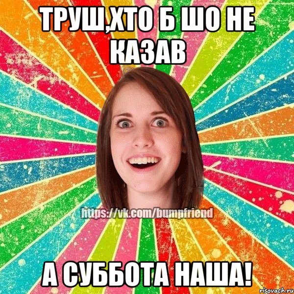 труш,хто б шо не казав а суббота наша!