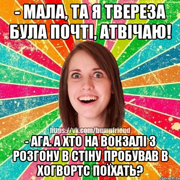 - мала, та я твереза була почті, атвічаю! - ага. а хто на вокзалі з розгону в стіну пробував в Хогвортс поїхать?