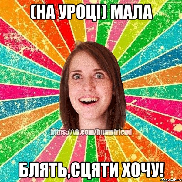 (на уроці) мала блять,сцяти хочу!