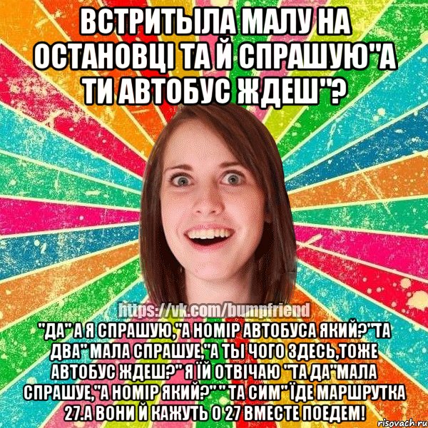 Встритыла малу на остановці та й спрашую"А ти автобус ждеш"? "да" А я спрашую,"а номір автобуса який?"Та два" мала спрашуе,"А ты чого здесь,тоже автобус ждеш?" Я їй отвічаю "Та да"Мала спрашуе,"А номір який?" " ТА сим" Їде маршрутка 27.А вони й кажуть о 27 вместе поедем!